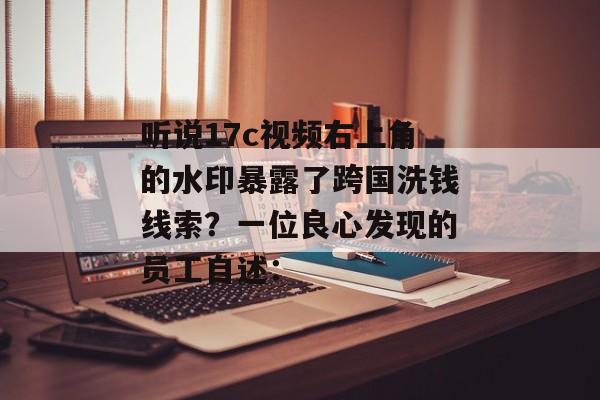听说17c视频右上角的水印暴露了跨国洗钱线索？一位良心发现的员工自述：