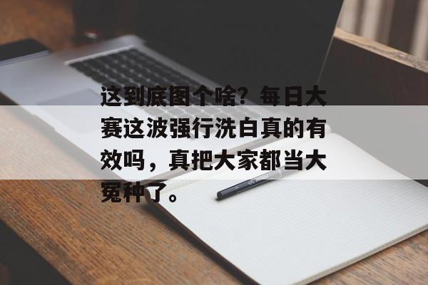 这到底图个啥？每日大赛这波强行洗白真的有效吗，真把大家都当大冤种了。
