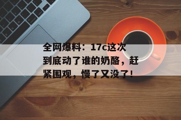 全网爆料：17c这次到底动了谁的奶酪，赶紧围观，慢了又没了！