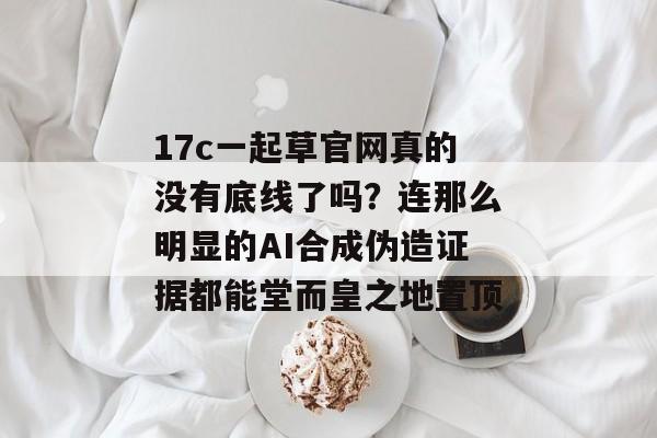 17c一起草官网真的没有底线了吗？连那么明显的AI合成伪造证据都能堂而皇之地置顶