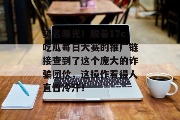 实名曝光！顺着17c吃瓜每日大赛的推广链接查到了这个庞大的诈骗团伙，这操作看得人直冒冷汗！
