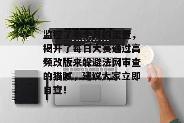监控了半个月的流量，揭开了每日大赛通过高频改版来躲避法网审查的猫腻，建议大家立即自查！