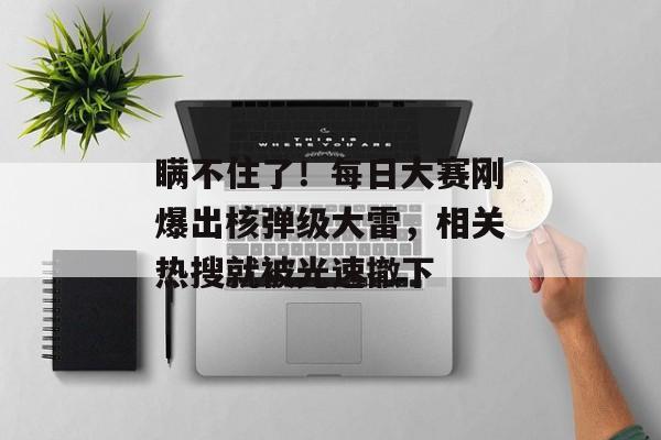 瞒不住了！每日大赛刚爆出核弹级大雷，相关热搜就被光速撤下