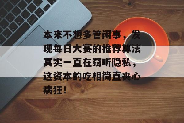 本来不想多管闲事，发现每日大赛的推荐算法其实一直在窃听隐私，这资本的吃相简直丧心病狂！