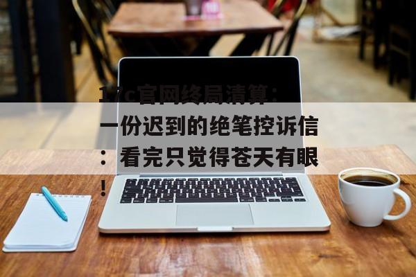 17c官网终局清算：一份迟到的绝笔控诉信：看完只觉得苍天有眼！