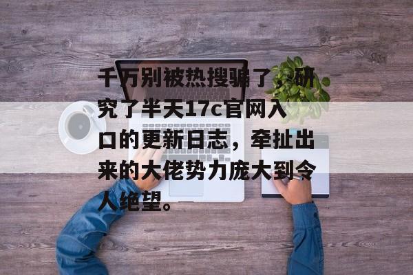 千万别被热搜骗了，研究了半天17c官网入口的更新日志，牵扯出来的大佬势力庞大到令人绝望。