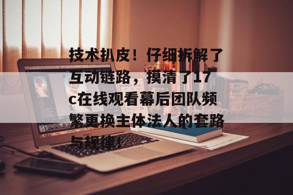 技术扒皮！仔细拆解了互动链路，摸清了17c在线观看幕后团队频繁更换主体法人的套路与规律！
