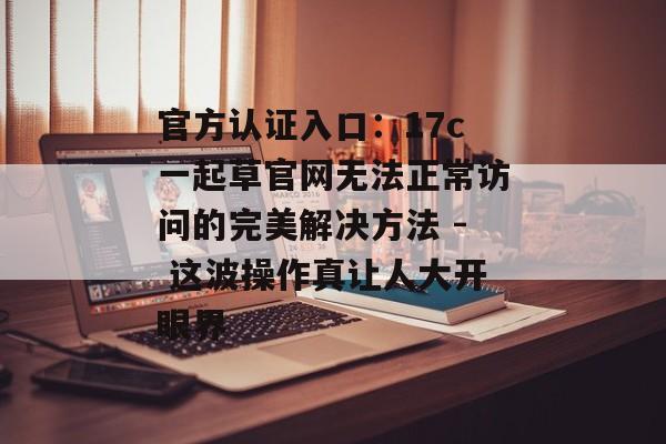 官方认证入口：17c一起草官网无法正常访问的完美解决方法 - 这波操作真让人大开眼界