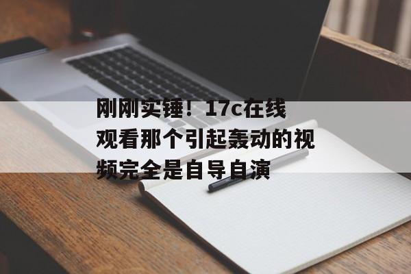 刚刚实锤！17c在线观看那个引起轰动的视频完全是自导自演
