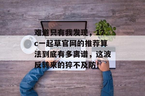 难道只有我发现，17c一起草官网的推荐算法到底有多离谱，这波反转来的猝不及防！
