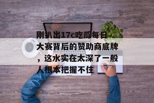 刚扒出17c吃瓜每日大赛背后的赞助商底牌，这水实在太深了一般人根本把握不住