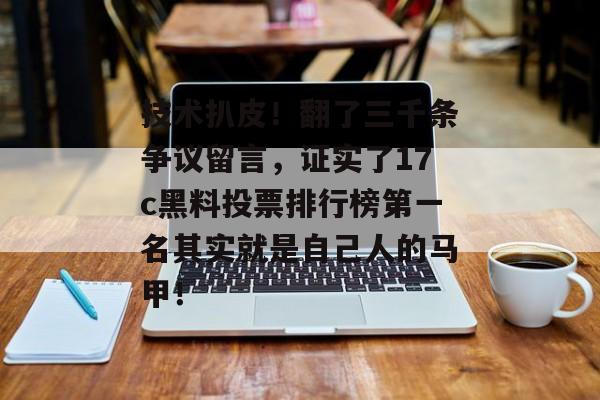 技术扒皮！翻了三千条争议留言，证实了17c黑料投票排行榜第一名其实就是自己人的马甲！