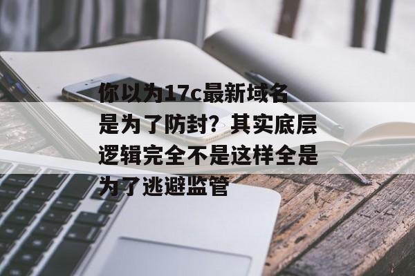 你以为17c最新域名是为了防封？其实底层逻辑完全不是这样全是为了逃避监管