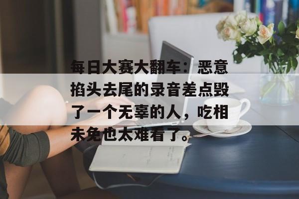 每日大赛大翻车：恶意掐头去尾的录音差点毁了一个无辜的人，吃相未免也太难看了。