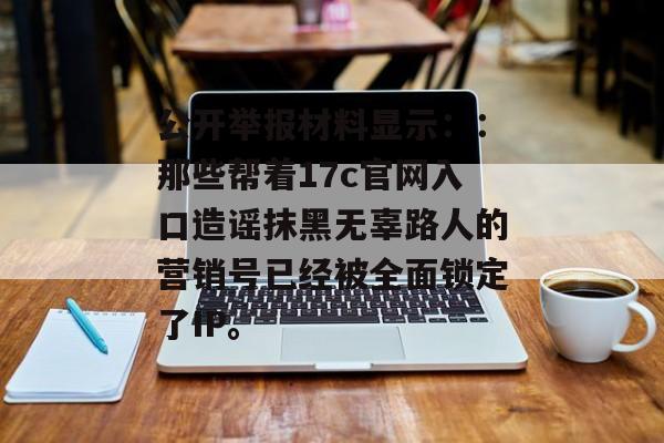 公开举报材料显示：：那些帮着17c官网入口造谣抹黑无辜路人的营销号已经被全面锁定了IP。
