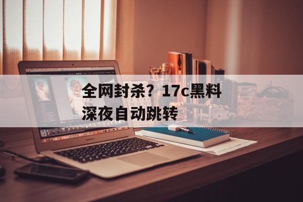 全网封杀？17c黑料深夜自动跳转