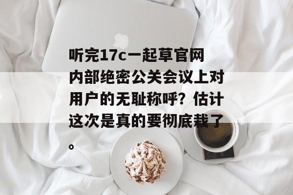 听完17c一起草官网内部绝密公关会议上对用户的无耻称呼？估计这次是真的要彻底栽了。