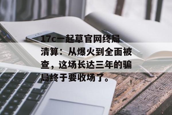 17c一起草官网终局清算：从爆火到全面被查，这场长达三年的骗局终于要收场了。