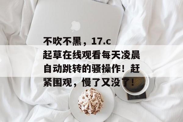 不吹不黑，17.c 起草在线观看每天凌晨自动跳转的骚操作！赶紧围观，慢了又没了！
