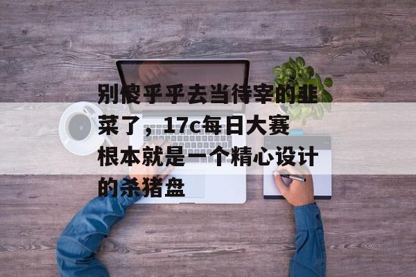 别傻乎乎去当待宰的韭菜了，17c每日大赛根本就是一个精心设计的杀猪盘