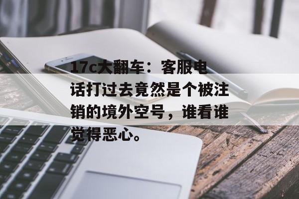 17c大翻车：客服电话打过去竟然是个被注销的境外空号，谁看谁觉得恶心。
