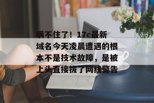 瞒不住了！17c最新域名今天凌晨遭遇的根本不是技术故障，是被上头直接拔了网线警告