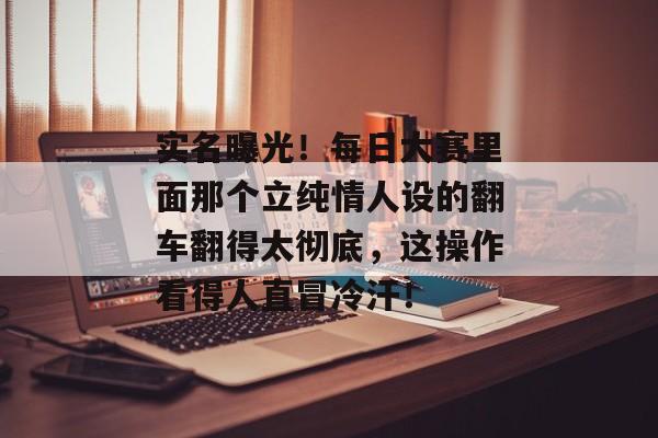 实名曝光！每日大赛里面那个立纯情人设的翻车翻得太彻底，这操作看得人直冒冷汗！