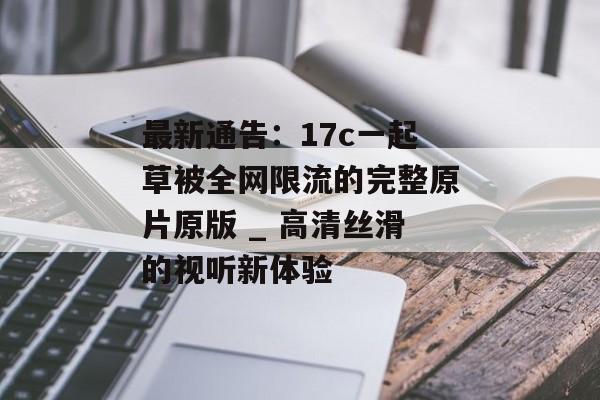 最新通告：17c一起草被全网限流的完整原片原版 _ 高清丝滑的视听新体验