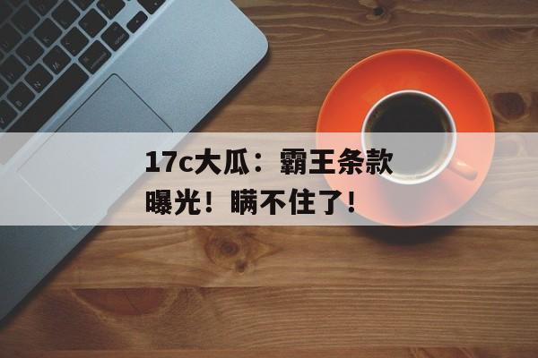 17c大瓜：霸王条款曝光！瞒不住了！