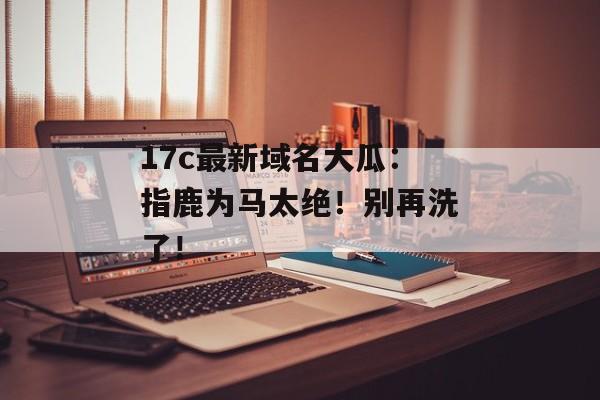 17c最新域名大瓜：指鹿为马太绝！别再洗了！